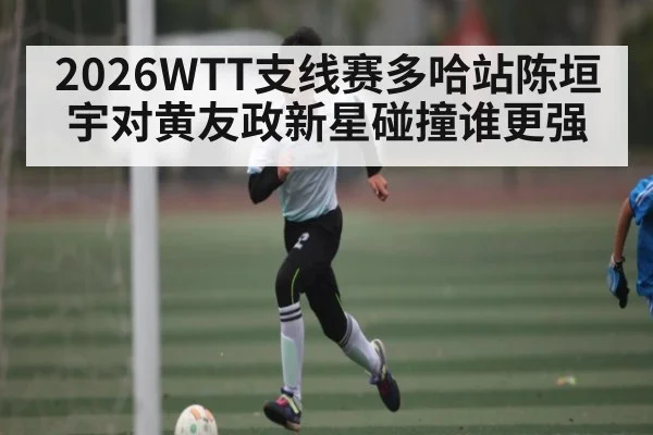 2026WTT支线赛多哈站陈垣宇对黄友政新星碰撞谁更强（kaiyun）