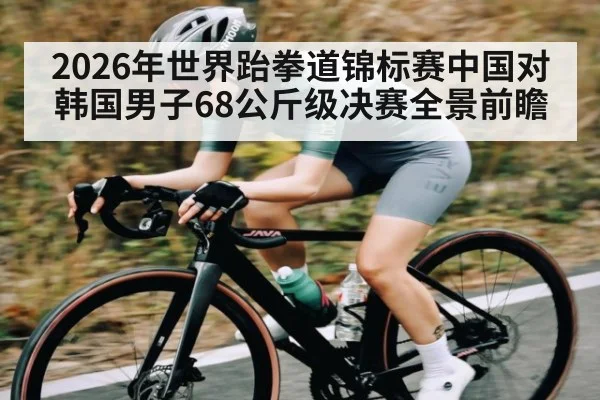 2026年世界跆拳道锦标赛中国对韩国男子68公斤级决赛全景前瞻（kaiyun）